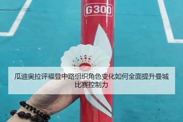 瓜迪奥拉评福登中路组织角色变化如何全面提升曼城比赛控制力