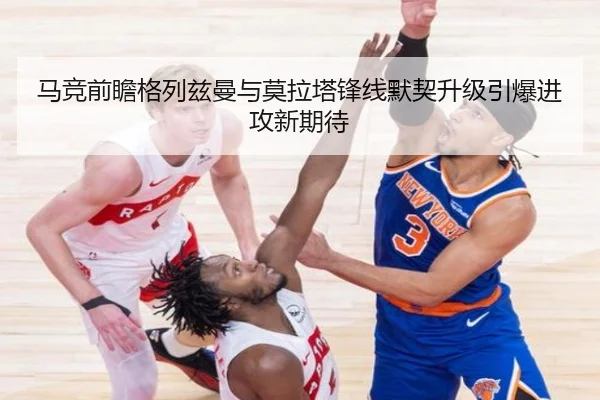 马竞前瞻格列兹曼与莫拉塔锋线默契升级引爆进攻新期待