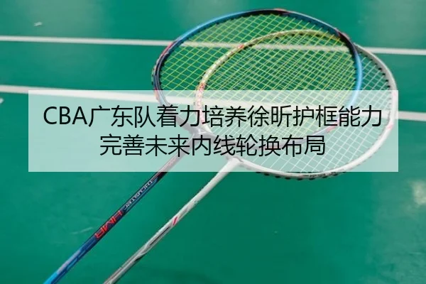 CBA广东队着力培养徐昕护框能力完善未来内线轮换布局