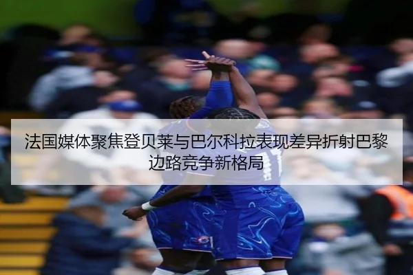 法国媒体聚焦登贝莱与巴尔科拉表现差异折射巴黎边路竞争新格局