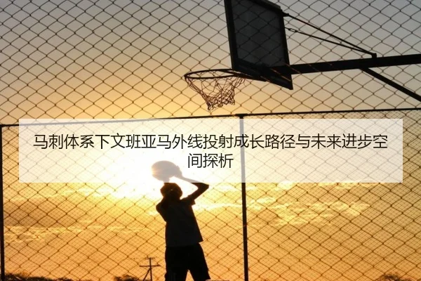 马刺体系下文班亚马外线投射成长路径与未来进步空间探析