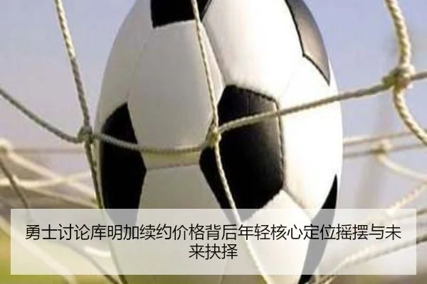 勇士讨论库明加续约价格背后年轻核心定位摇摆与未来抉择