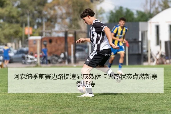 阿森纳季前赛边路提速显成效萨卡火热状态点燃新赛季期待